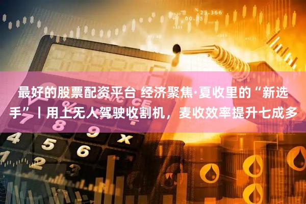 最好的股票配资平台 经济聚焦·夏收里的“新选手”丨用上无人驾驶收割机，麦收效率提升七成多