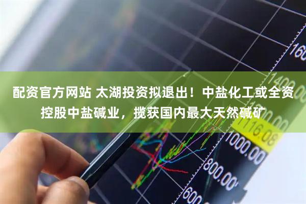 配资官方网站 太湖投资拟退出！中盐化工或全资控股中盐碱业，揽获国内最大天然碱矿