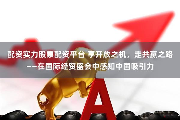 配资实力股票配资平台 享开放之机，走共赢之路——在国际经贸盛会中感知中国吸引力