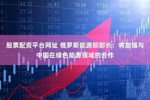 股票配资平台网址 俄罗斯能源部部长：将加强与中国在绿色能源领域的合作