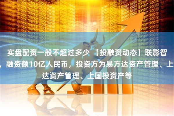 实盘配资一般不超过多少 【投融资动态】联影智能A轮融资，融资额10亿人民币，投资方为易方达资产管理、上国投资产等