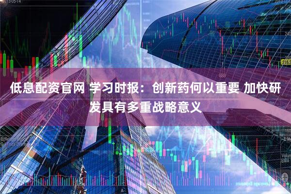 低息配资官网 学习时报：创新药何以重要 加快研发具有多重战略意义
