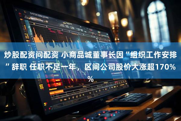 炒股配资问配资 小商品城董事长因“组织工作安排”辞职 任职不足一年，区间公司股价大涨超170%