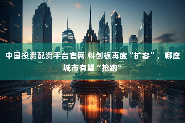 中国投资配资平台官网 科创板再度“扩容”，哪座城市有望“抢跑”