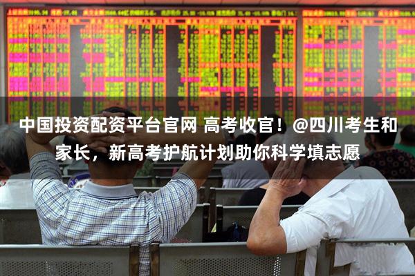 中国投资配资平台官网 高考收官！@四川考生和家长，新高考护航计划助你科学填志愿
