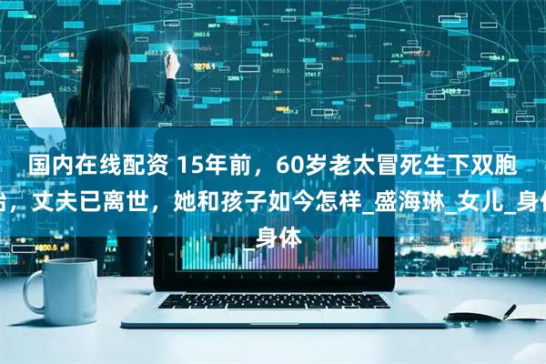 国内在线配资 15年前，60岁老太冒死生下双胞胎，丈夫已离世，她和孩子如今怎样_盛海琳_女儿_身体