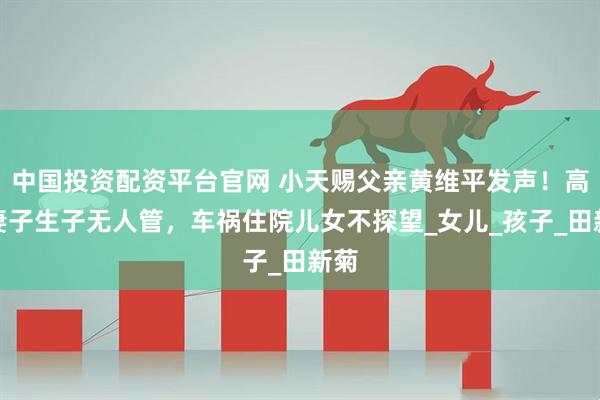 中国投资配资平台官网 小天赐父亲黄维平发声！高龄妻子生子无人管，车祸住院儿女不探望_女儿_孩子_田新菊