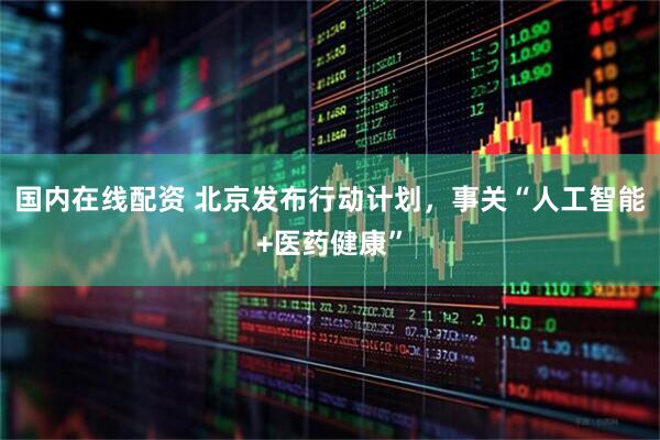 国内在线配资 北京发布行动计划，事关“人工智能+医药健康”