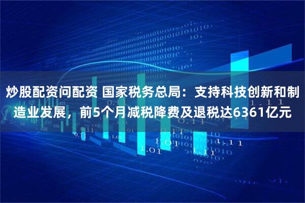 炒股配资问配资 国家税务总局：支持科技创新和制造业发展，前5个月减税降费及退税达6361亿元