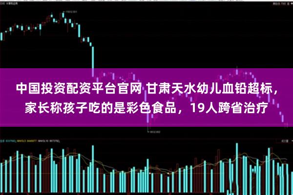 中国投资配资平台官网 甘肃天水幼儿血铅超标，家长称孩子吃的是彩色食品，19人跨省治疗