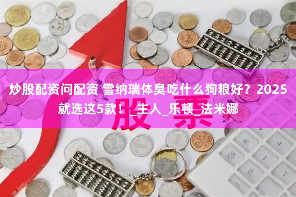 炒股配资问配资 雪纳瑞体臭吃什么狗粮好？2025就选这5款！_主人_乐顿_法米娜