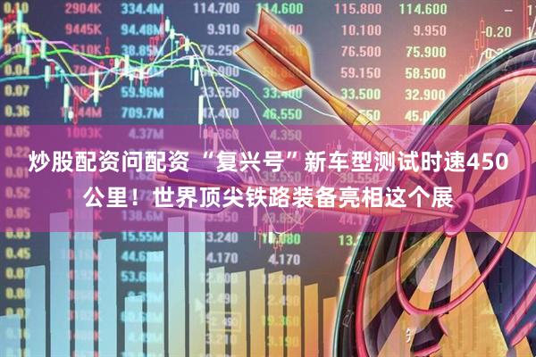 炒股配资问配资 “复兴号”新车型测试时速450公里！世界顶尖铁路装备亮相这个展