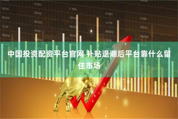 中国投资配资平台官网 补贴退潮后平台靠什么留住市场