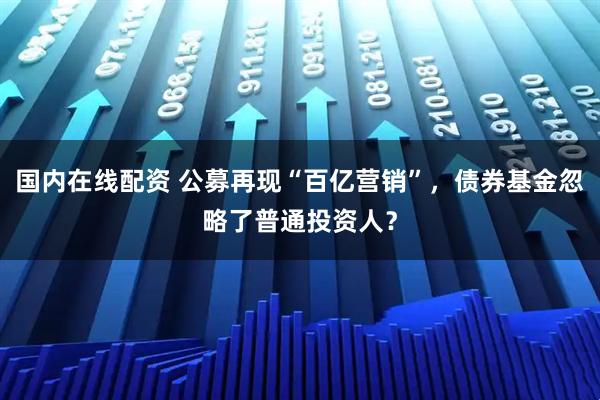 国内在线配资 公募再现“百亿营销”，债券基金忽略了普通投资人？