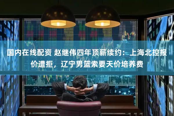 国内在线配资 赵继伟四年顶薪续约：上海北控报价遭拒，辽宁男篮索要天价培养费