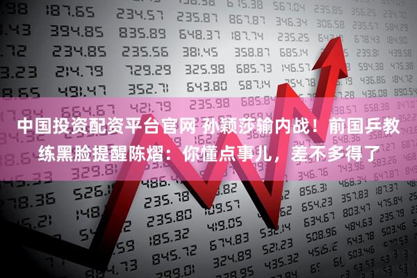 中国投资配资平台官网 孙颖莎输内战！前国乒教练黑脸提醒陈熠：你懂点事儿，差不多得了