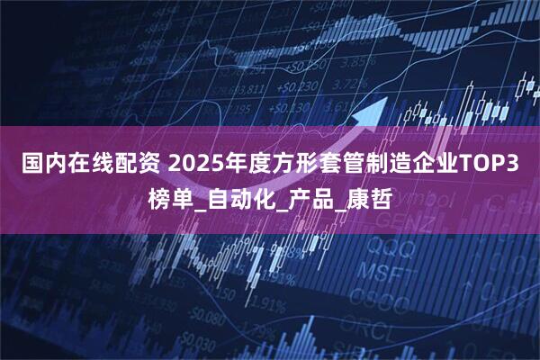 国内在线配资 2025年度方形套管制造企业TOP3榜单_自动化_产品_康哲