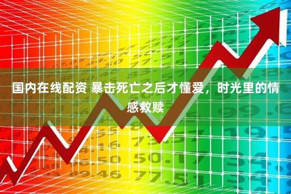 国内在线配资 暴击死亡之后才懂爱，时光里的情感救赎