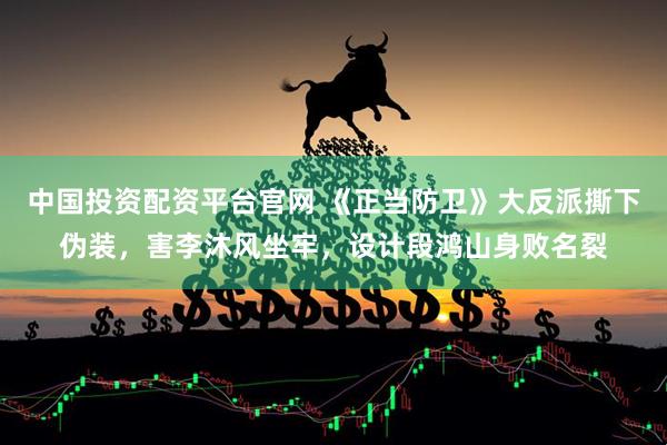 中国投资配资平台官网 《正当防卫》大反派撕下伪装，害李沐风坐牢，设计段鸿山身败名裂