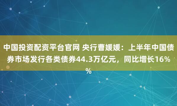 中国投资配资平台官网 央行曹媛媛：上半年中国债券市场发行各类债券44.3万亿元，同比增长16%