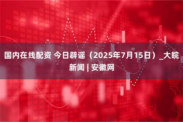 国内在线配资 今日辟谣（2025年7月15日）_大皖新闻 | 安徽网