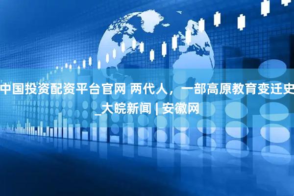 中国投资配资平台官网 两代人，一部高原教育变迁史_大皖新闻 | 安徽网
