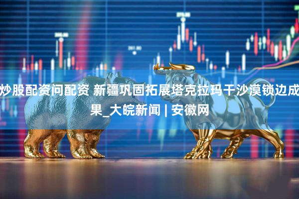 炒股配资问配资 新疆巩固拓展塔克拉玛干沙漠锁边成果_大皖新闻 | 安徽网