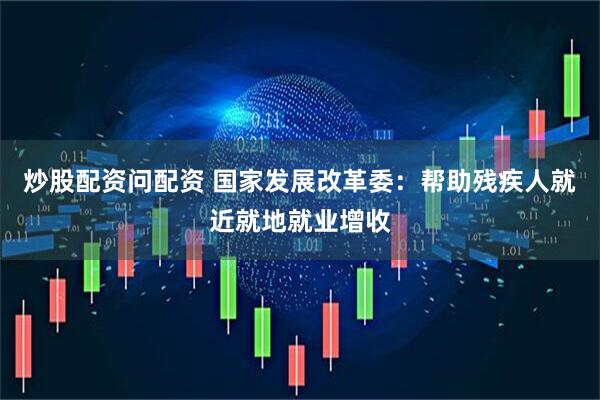 炒股配资问配资 国家发展改革委：帮助残疾人就近就地就业增收