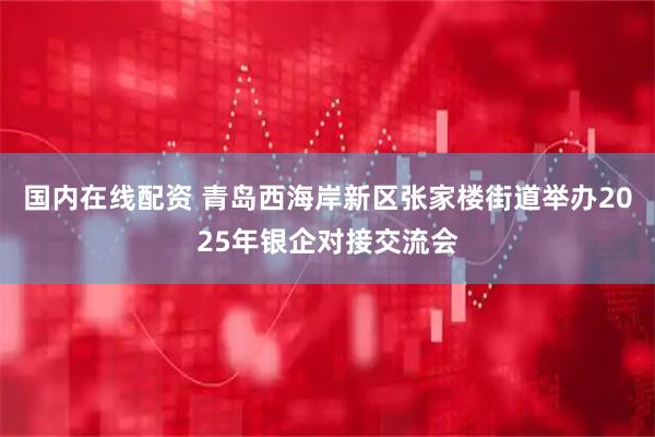 国内在线配资 青岛西海岸新区张家楼街道举办2025年银企对接交流会