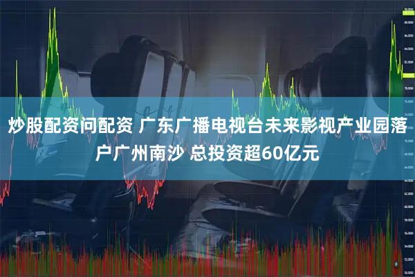 炒股配资问配资 广东广播电视台未来影视产业园落户广州南沙 总投资超60亿元