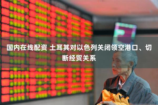 国内在线配资 土耳其对以色列关闭领空港口、切断经贸关系
