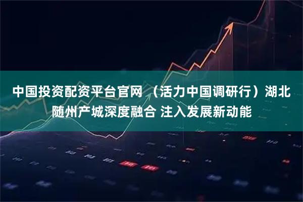 中国投资配资平台官网 （活力中国调研行）湖北随州产城深度融合 注入发展新动能