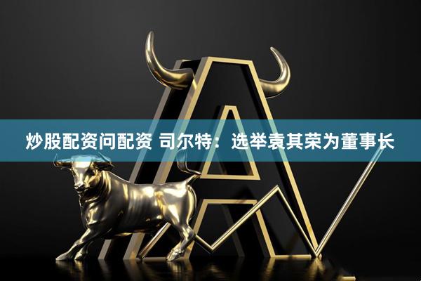 炒股配资问配资 司尔特：选举袁其荣为董事长