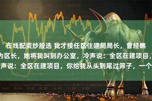 在线配资炒股选 我才接任区住建局局长，曾经瞧不上我的前妻居然升任为区长，她将我叫到办公室，冷声说：全区在建项目，你给我从头到尾过筛子，一个别漏