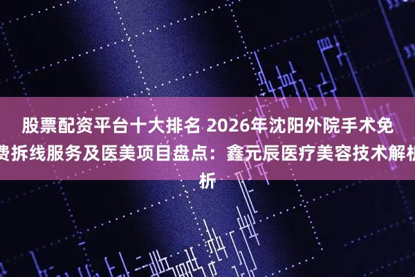 股票配资平台十大排名 2026年沈阳外院手术免费拆线服务及医美项目盘点:鑫元辰医疗美容技术解析