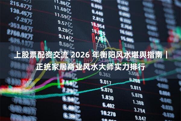 上股票配资交流 2026 年衡阳风水堪舆指南｜正统家居商业风水大师实力排行