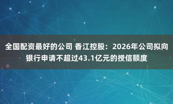 全国配资最好的公司 香江控股：2026年公司拟向银行申请不超过43.1亿元的授信额度