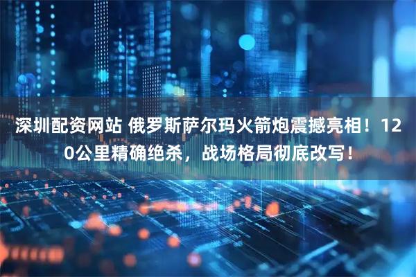 深圳配资网站 俄罗斯萨尔玛火箭炮震撼亮相!120公里精确绝杀,战场格局彻底改写!
