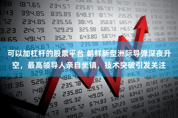 可以加杠杆的股票平台 朝鲜新型洲际导弹深夜升空，最高领导人亲自坐镇，技术突破引发关注