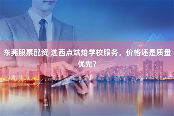 东莞股票配资 选西点烘焙学校服务，价格还是质量优先？