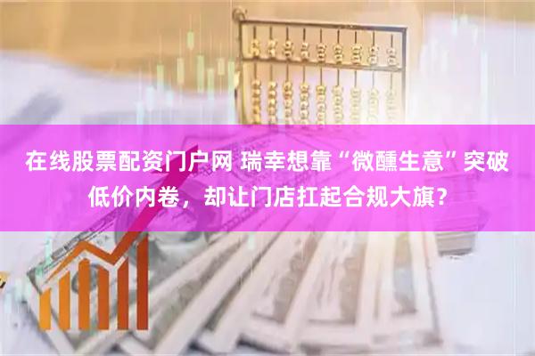 在线股票配资门户网 瑞幸想靠“微醺生意”突破低价内卷，却让门店扛起合规大旗？