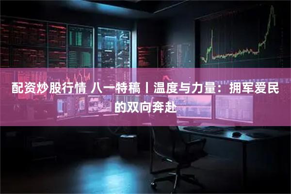 配资炒股行情 八一特稿丨温度与力量：拥军爱民的双向奔赴