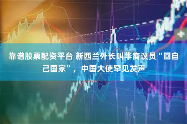 靠谱股票配资平台 新西兰外长叫华裔议员“回自己国家”，中国大使罕见发声