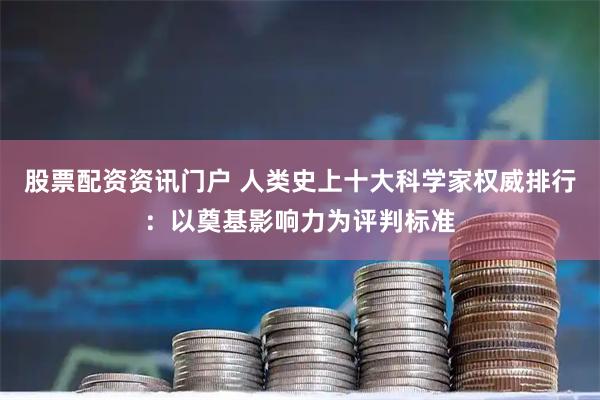 股票配资资讯门户 人类史上十大科学家权威排行：以奠基影响力为评判标准