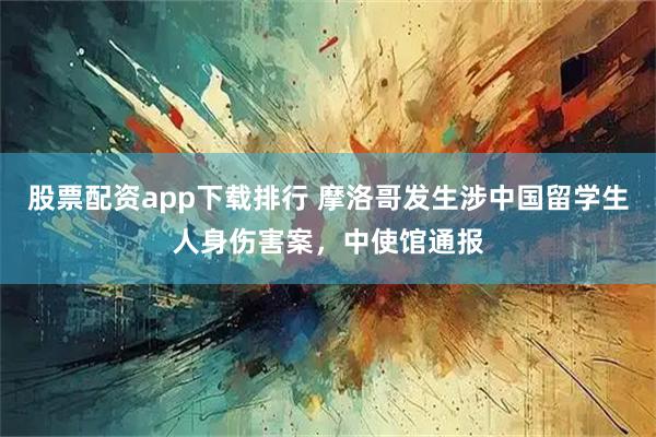 股票配资app下载排行 摩洛哥发生涉中国留学生人身伤害案，中使馆通报