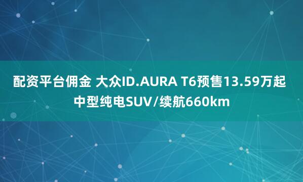 配资平台佣金 大众ID.AURA T6预售13.59万起 中型纯电SUV/续航660km