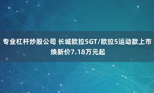 专业杠杆炒股公司 长城欧拉5GT/欧拉5运动款上市 焕新价7.18万元起